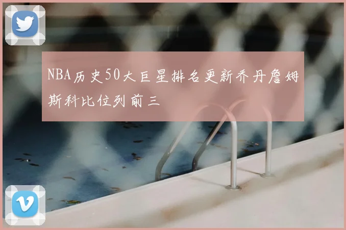 NBA历史50大巨星排名更新乔丹詹姆斯科比位列前三