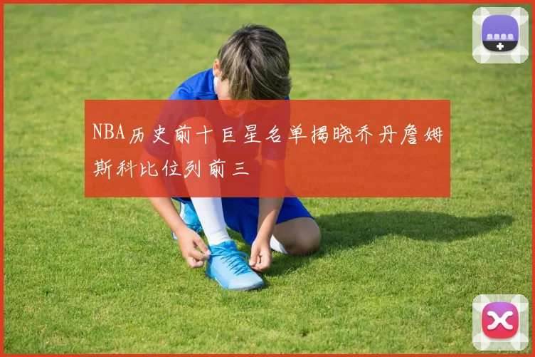 NBA历史前十巨星名单揭晓乔丹詹姆斯科比位列前三