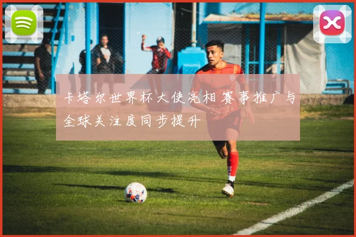 卡塔尔世界杯大使亮相 赛事推广与全球关注度同步提升