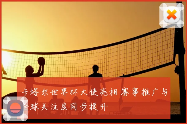 卡塔尔世界杯大使亮相 赛事推广与全球关注度同步提升