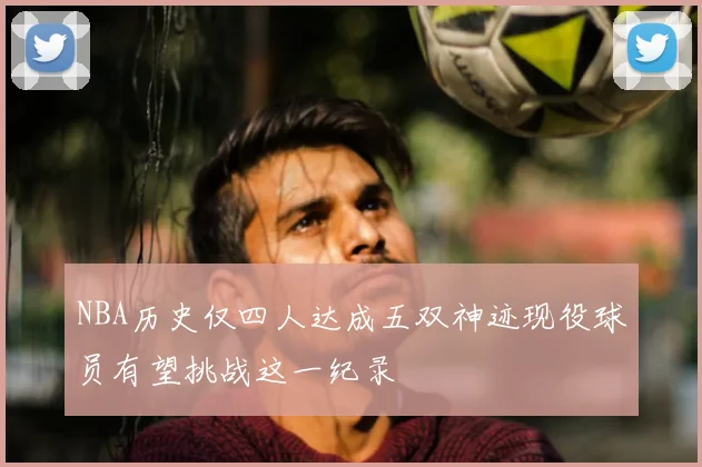 NBA历史仅四人达成五双神迹现役球员有望挑战这一纪录