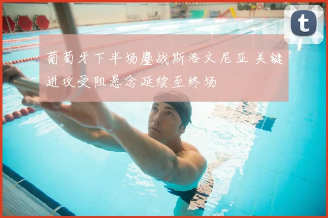 葡萄牙下半场鏖战斯洛文尼亚 关键进攻受阻悬念延续至终场