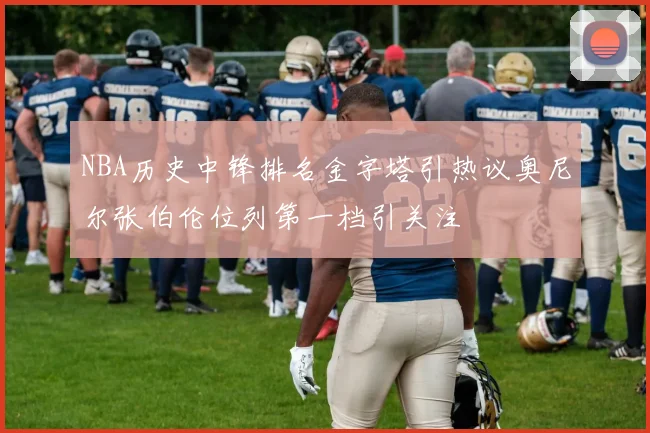 NBA历史中锋排名金字塔引热议奥尼尔张伯伦位列第一档引关注