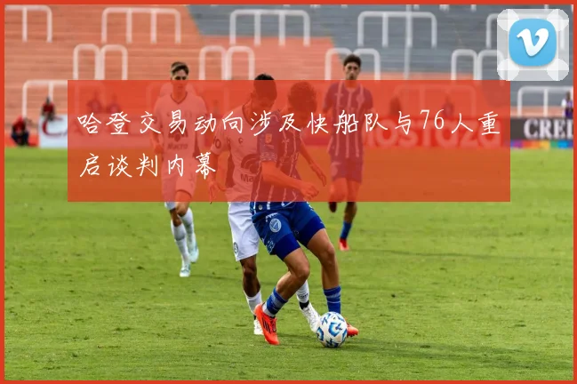 哈登交易动向涉及快船队与76人重启谈判内幕
