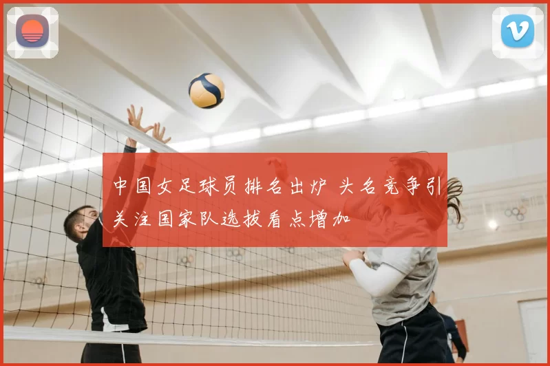 中国女足球员排名出炉 头名竞争引关注国家队选拔看点增加