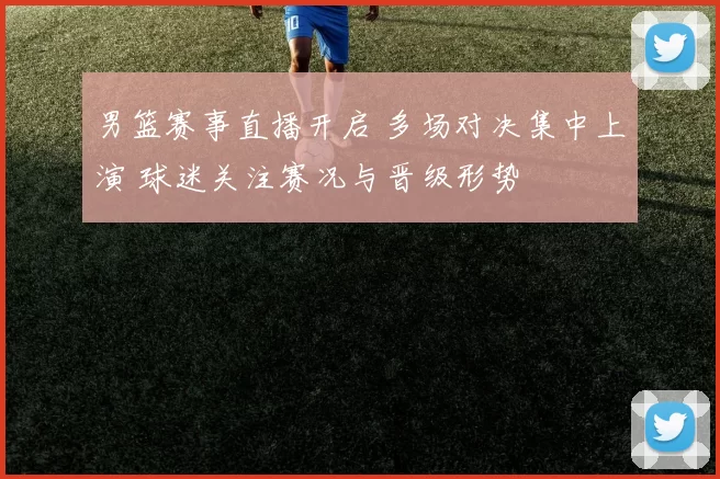 男篮赛事直播开启 多场对决集中上演 球迷关注赛况与晋级形势