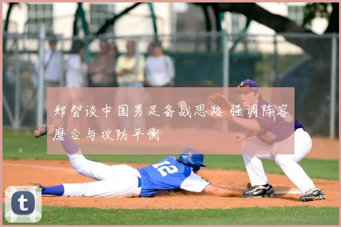 郑智谈中国男足备战思路 强调阵容磨合与攻防平衡