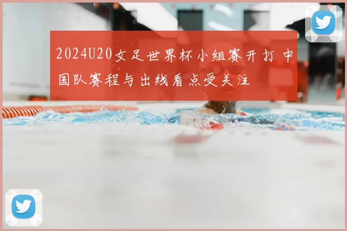 2024U20女足世界杯小组赛开打 中国队赛程与出线看点受关注