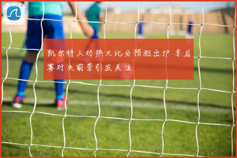 凯尔特人对热火比分预测出炉 季后赛对决前景引发关注