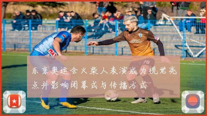 东京奥运会火柴人表演成为视觉亮点并影响闭幕式与传播方式
