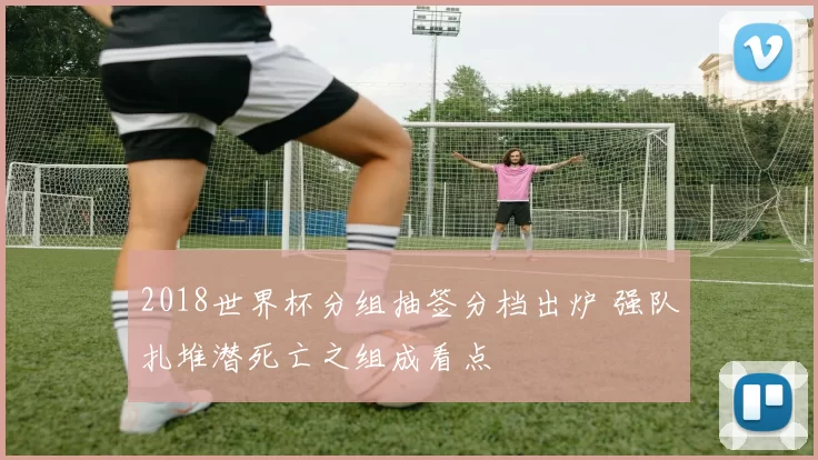 2018世界杯分组抽签分档出炉 强队扎堆潜死亡之组成看点