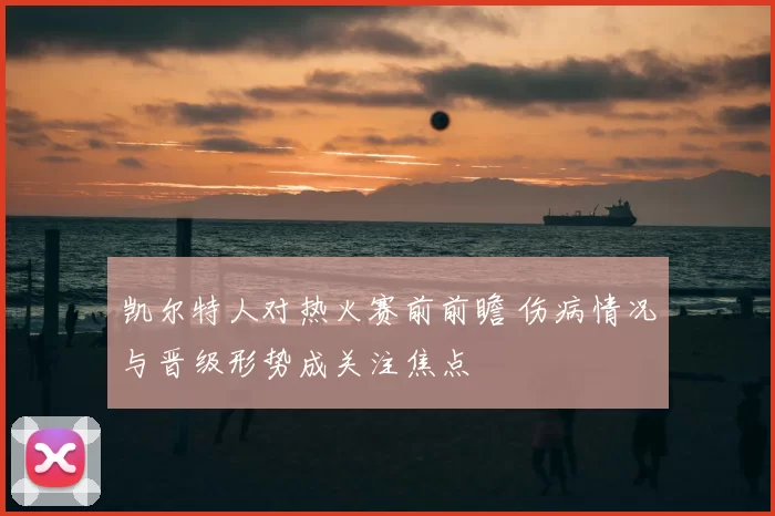 凯尔特人对热火赛前前瞻 伤病情况与晋级形势成关注焦点