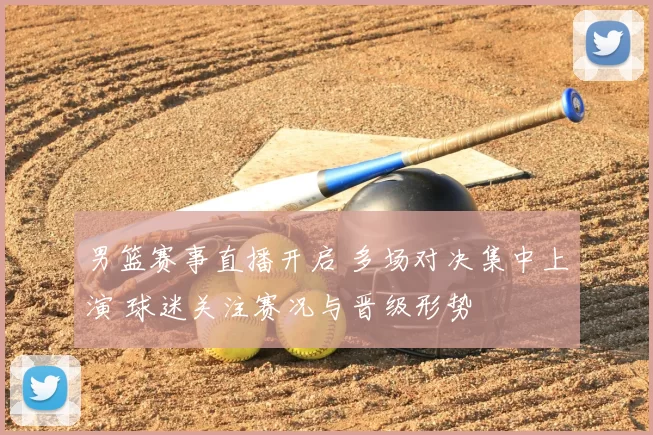 男篮赛事直播开启 多场对决集中上演 球迷关注赛况与晋级形势