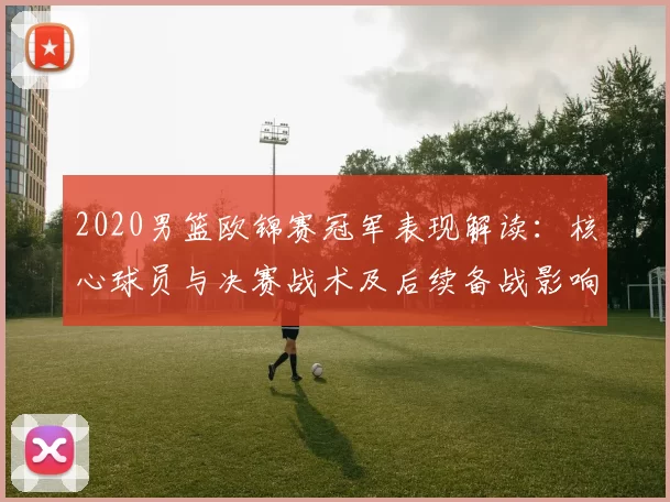2020男篮欧锦赛冠军表现解读：核心球员与决赛战术及后续备战影响