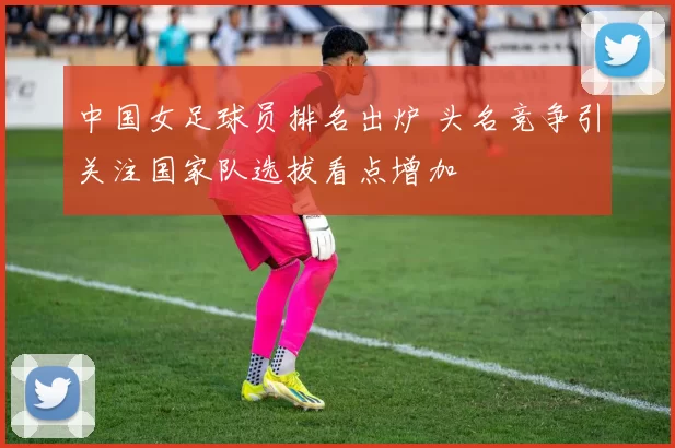 中国女足球员排名出炉 头名竞争引关注国家队选拔看点增加
