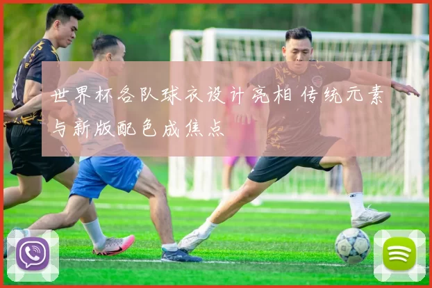 世界杯各队球衣设计亮相 传统元素与新版配色成焦点