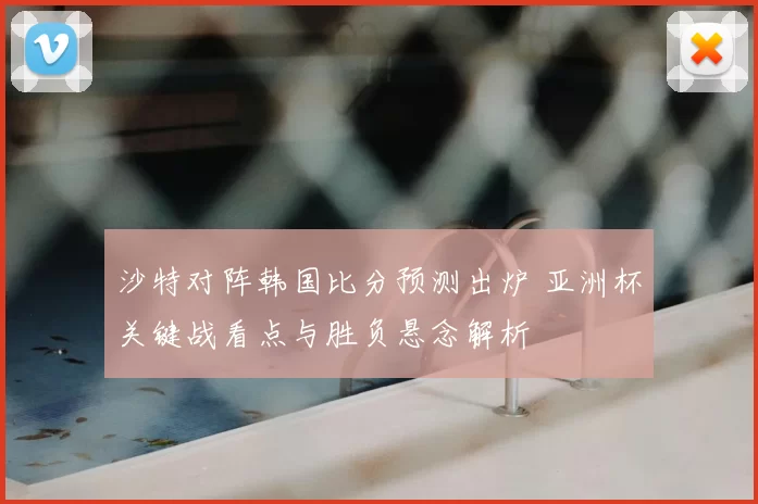 沙特对阵韩国比分预测出炉 亚洲杯关键战看点与胜负悬念解析