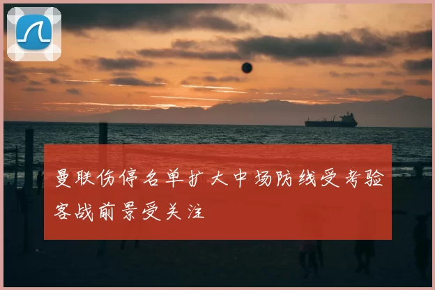 曼联伤停名单扩大中场防线受考验客战前景受关注