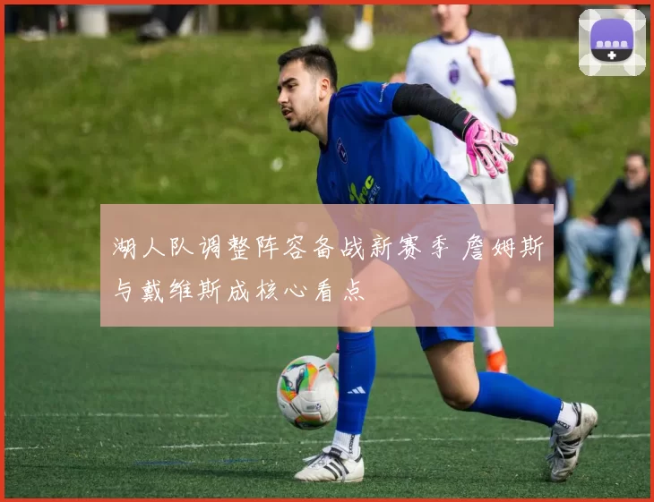 湖人队调整阵容备战新赛季 詹姆斯与戴维斯成核心看点
