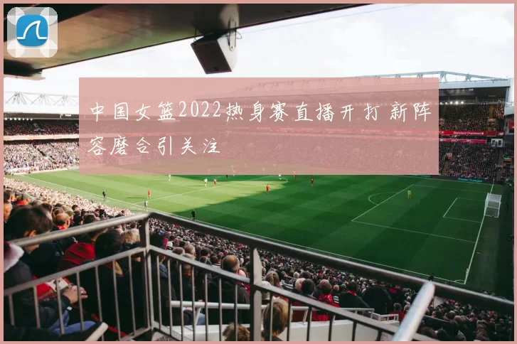 中国女篮2022热身赛直播开打 新阵容磨合引关注
