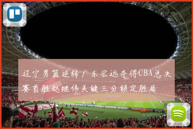 辽宁男篮逆转广东宏远夺得CBA总决赛首胜赵继伟关键三分锁定胜局