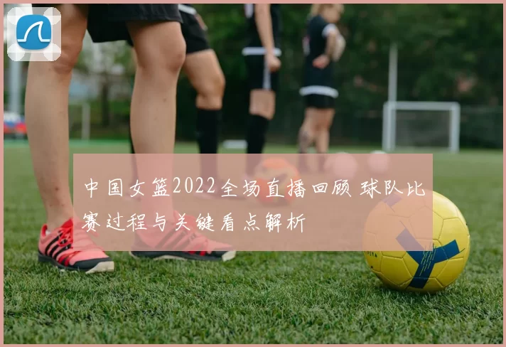 中国女篮2022全场直播回顾 球队比赛过程与关键看点解析