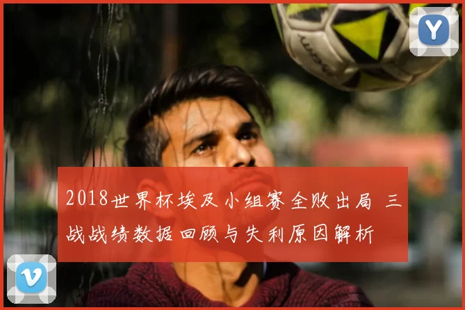 2018世界杯埃及小组赛全败出局 三战战绩数据回顾与失利原因解析