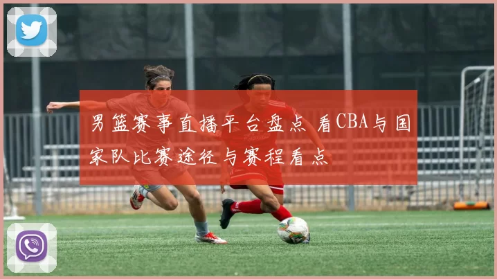 男篮赛事直播平台盘点 看CBA与国家队比赛途径与赛程看点