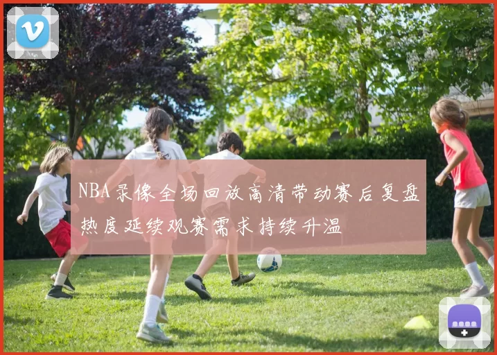NBA录像全场回放高清带动赛后复盘热度延续观赛需求持续升温