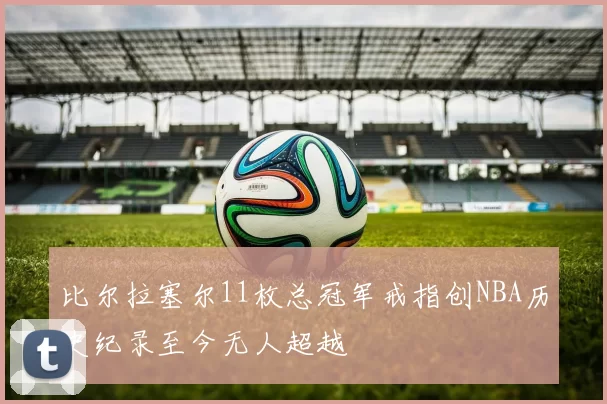 比尔拉塞尔11枚总冠军戒指创NBA历史纪录至今无人超越