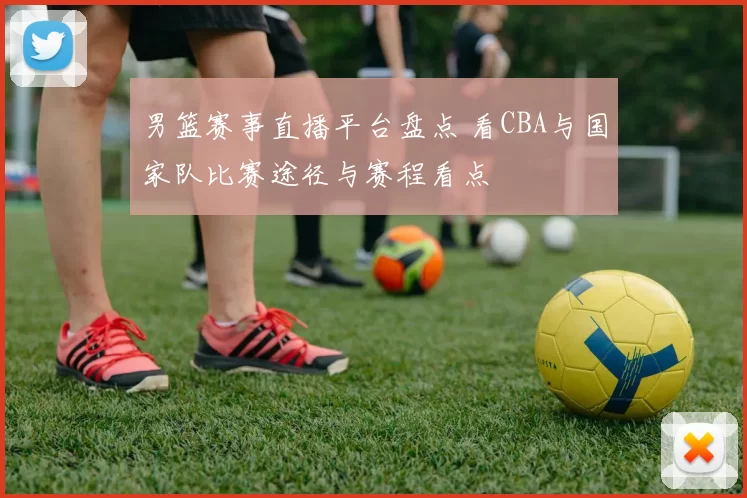男篮赛事直播平台盘点 看CBA与国家队比赛途径与赛程看点