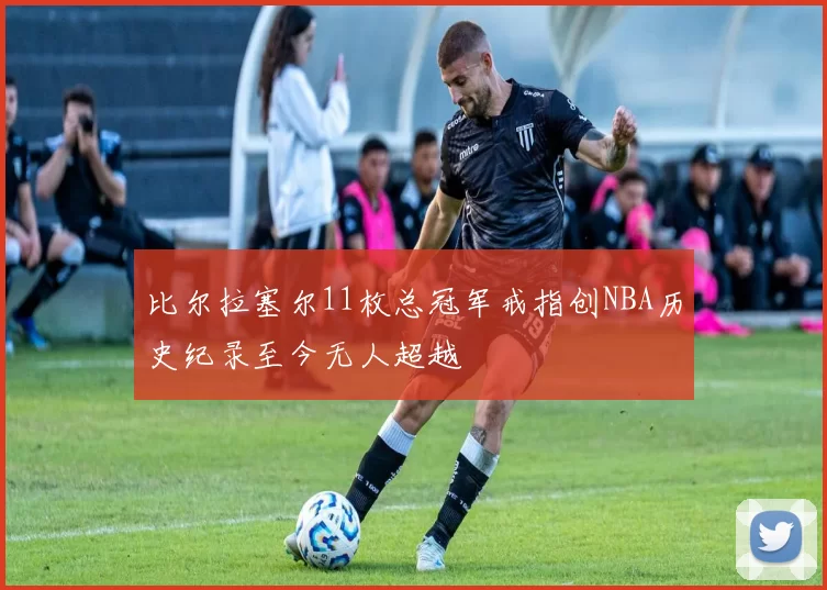 比尔拉塞尔11枚总冠军戒指创NBA历史纪录至今无人超越