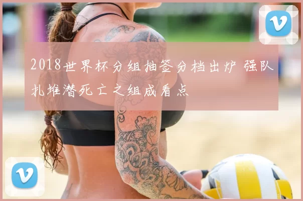 2018世界杯分组抽签分档出炉 强队扎堆潜死亡之组成看点