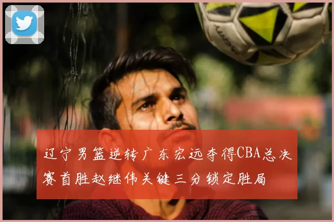 辽宁男篮逆转广东宏远夺得CBA总决赛首胜赵继伟关键三分锁定胜局