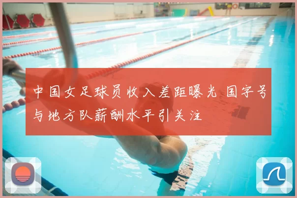中国女足球员收入差距曝光 国字号与地方队薪酬水平引关注
