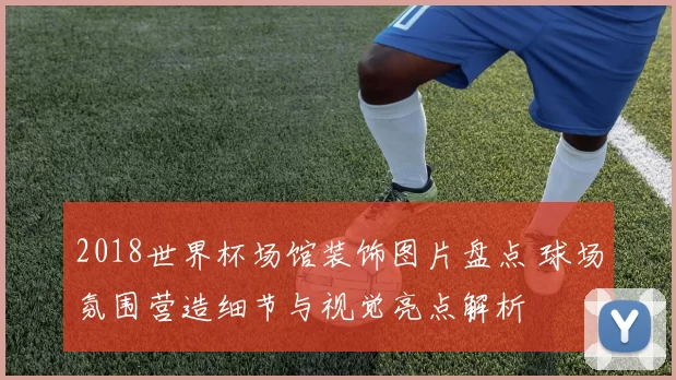 2018世界杯场馆装饰图片盘点 球场氛围营造细节与视觉亮点解析
