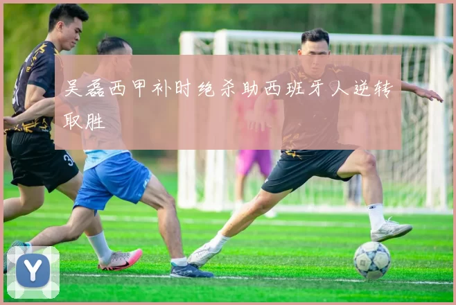 吴磊西甲补时绝杀助西班牙人逆转取胜