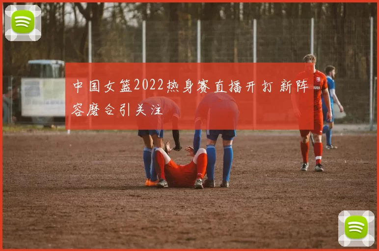 中国女篮2022热身赛直播开打 新阵容磨合引关注