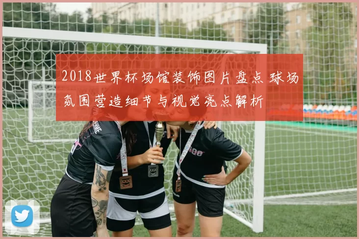 2018世界杯场馆装饰图片盘点 球场氛围营造细节与视觉亮点解析