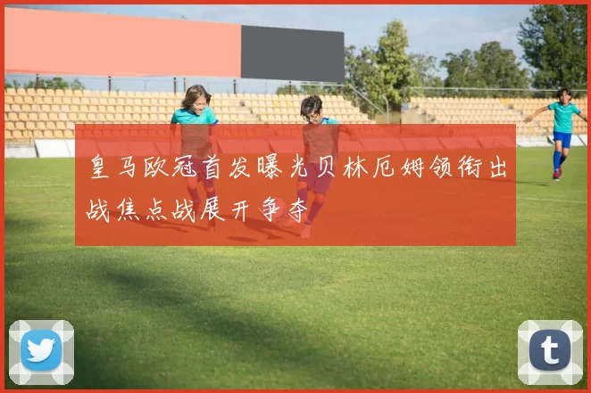 皇马欧冠首发曝光贝林厄姆领衔出战焦点战展开争夺