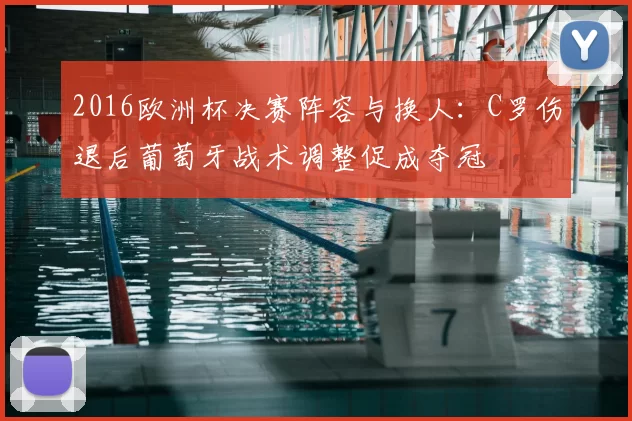 2016欧洲杯决赛阵容与换人:C罗伤退后葡萄牙战术调整促成夺冠