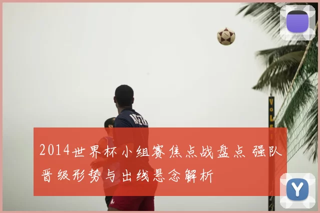2014世界杯小组赛焦点战盘点 强队晋级形势与出线悬念解析