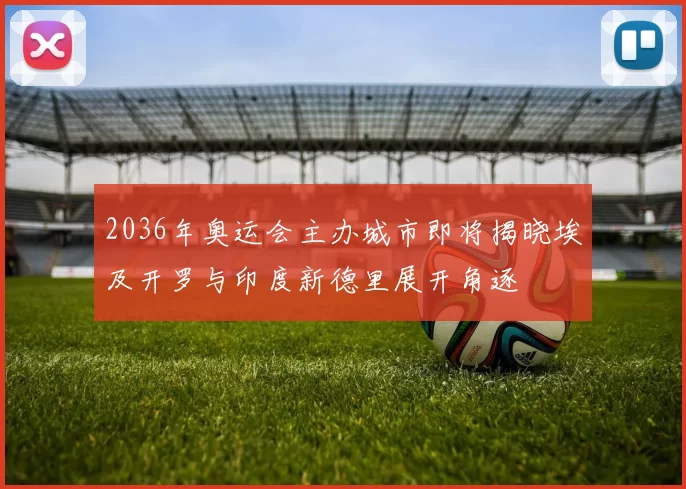 2036年奥运会主办城市即将揭晓埃及开罗与印度新德里展开角逐