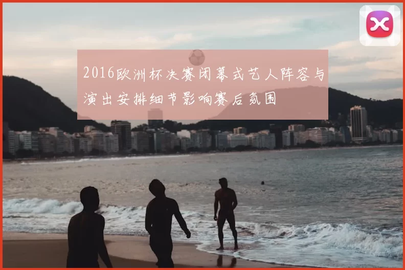 2016欧洲杯决赛闭幕式艺人阵容与演出安排细节影响赛后氛围