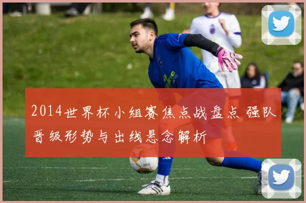 2014世界杯小组赛焦点战盘点 强队晋级形势与出线悬念解析