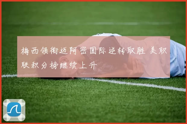 梅西领衔迈阿密国际逆转取胜 美职联积分榜继续上升