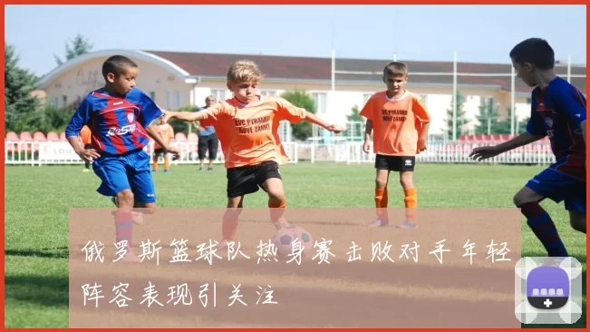 俄罗斯篮球队热身赛击败对手年轻阵容表现引关注
