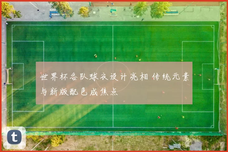 世界杯各队球衣设计亮相 传统元素与新版配色成焦点