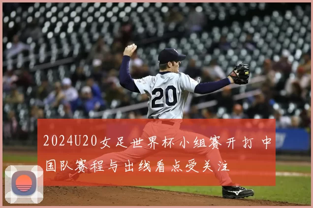 2024U20女足世界杯小组赛开打 中国队赛程与出线看点受关注