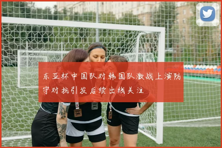 东亚杯中国队对韩国队激战上演防守对抗引发后续出线关注